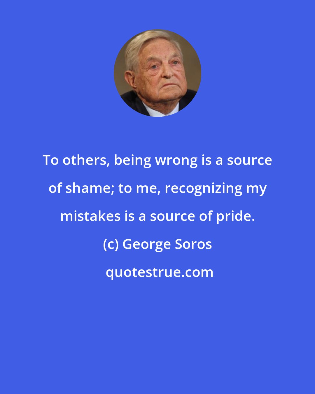 George Soros: To others, being wrong is a source of shame; to me, recognizing my mistakes is a source of pride.