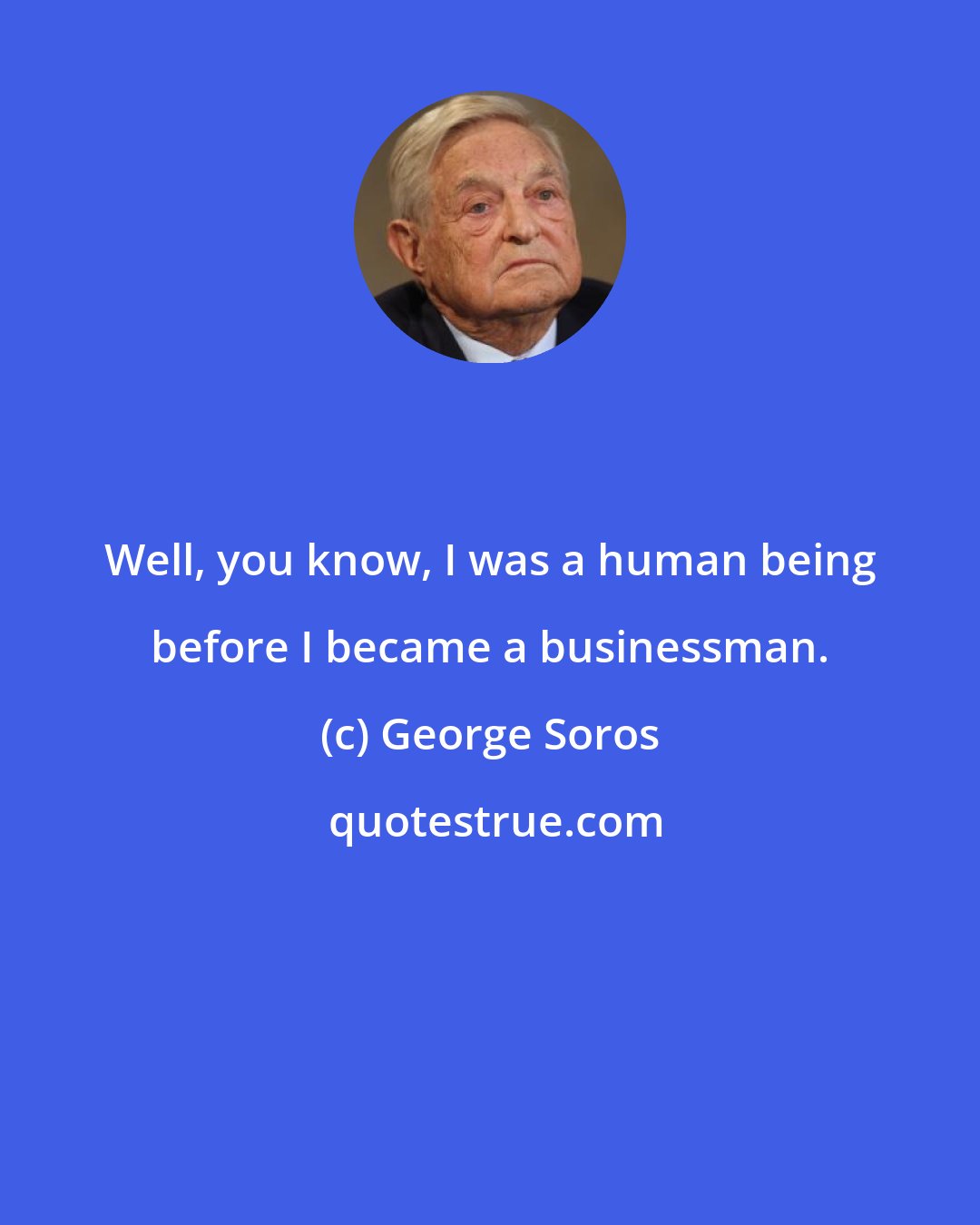 George Soros: Well, you know, I was a human being before I became a businessman.