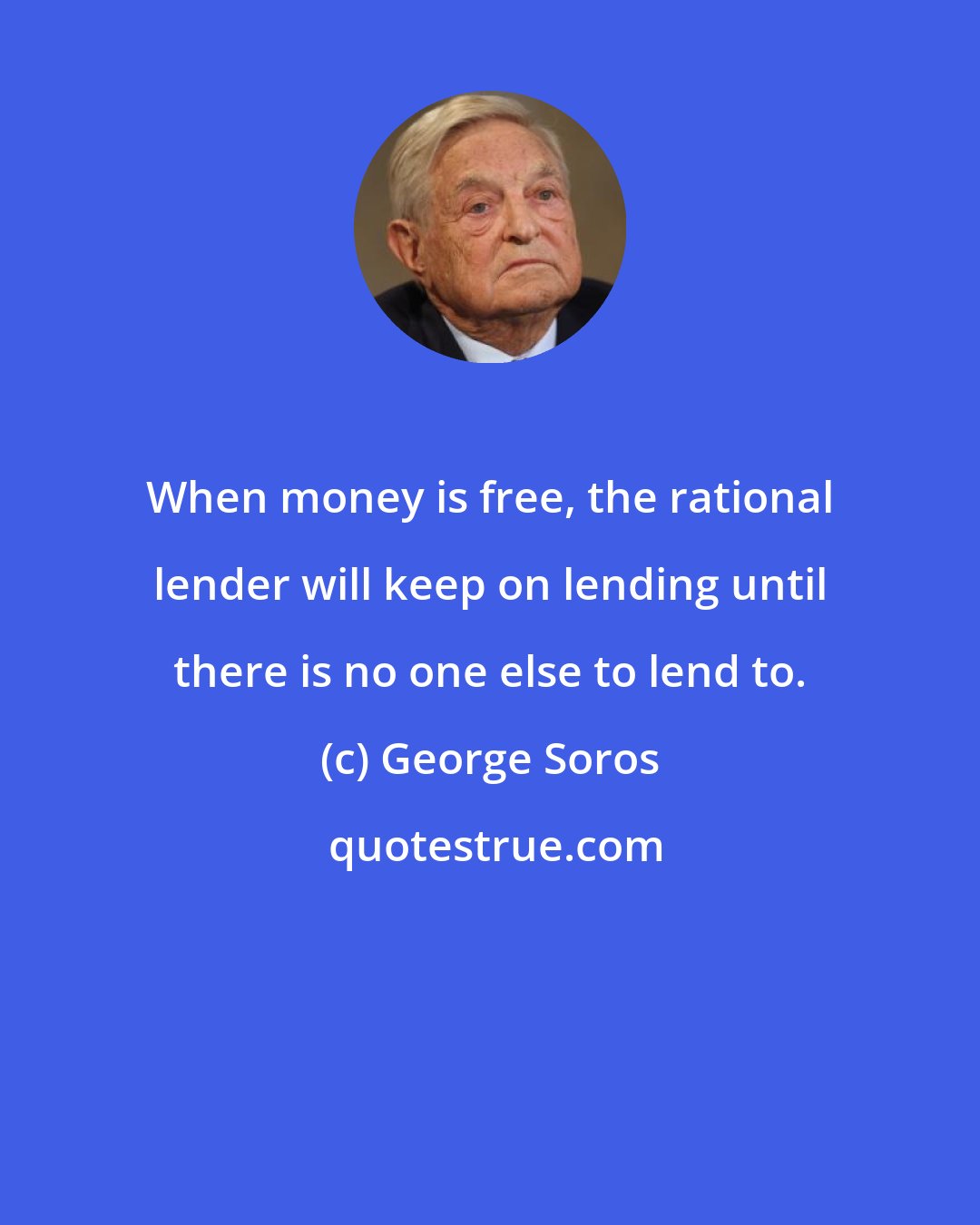 George Soros: When money is free, the rational lender will keep on lending until there is no one else to lend to.