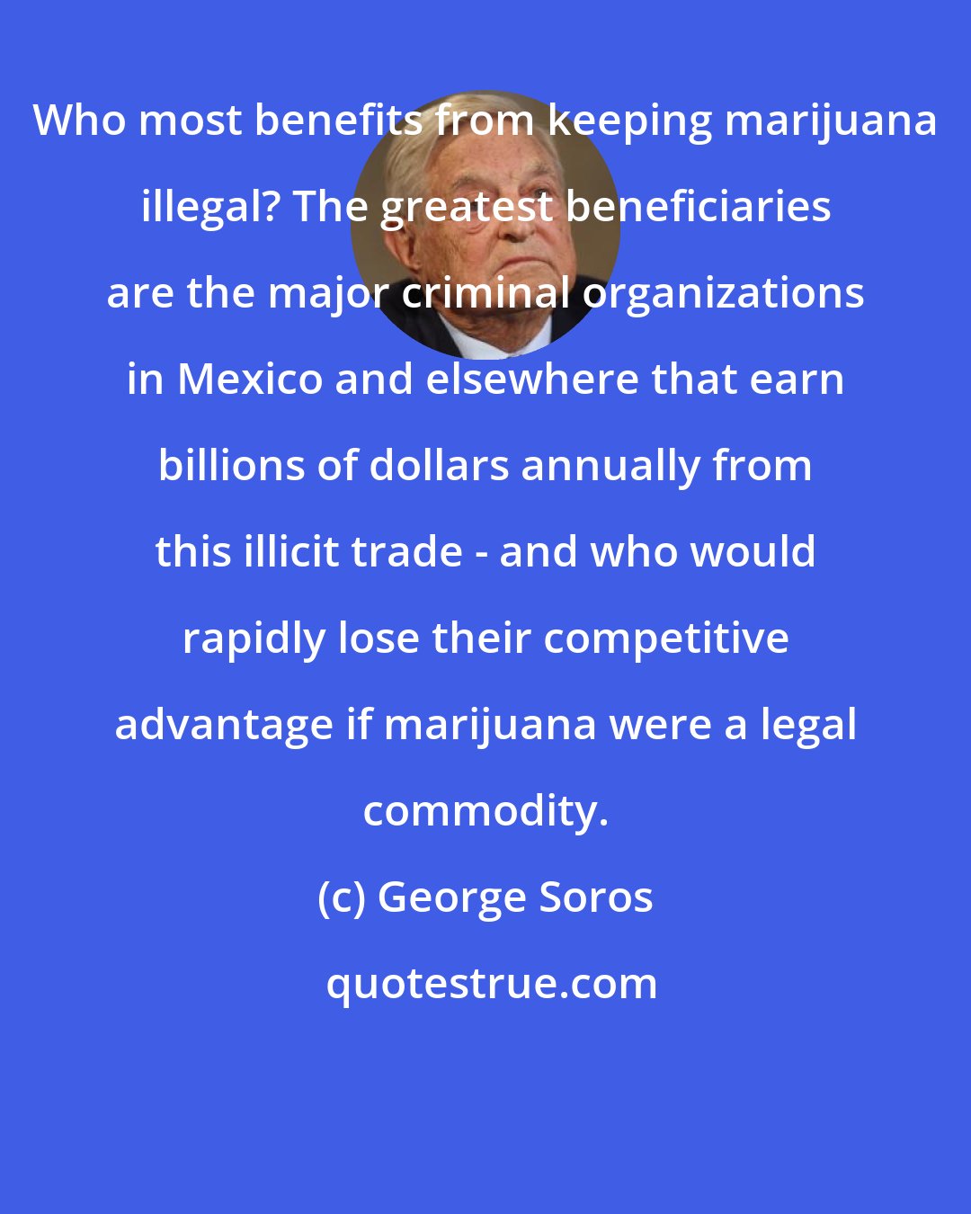 George Soros: Who most benefits from keeping marijuana illegal? The greatest beneficiaries are the major criminal organizations in Mexico and elsewhere that earn billions of dollars annually from this illicit trade - and who would rapidly lose their competitive advantage if marijuana were a legal commodity.