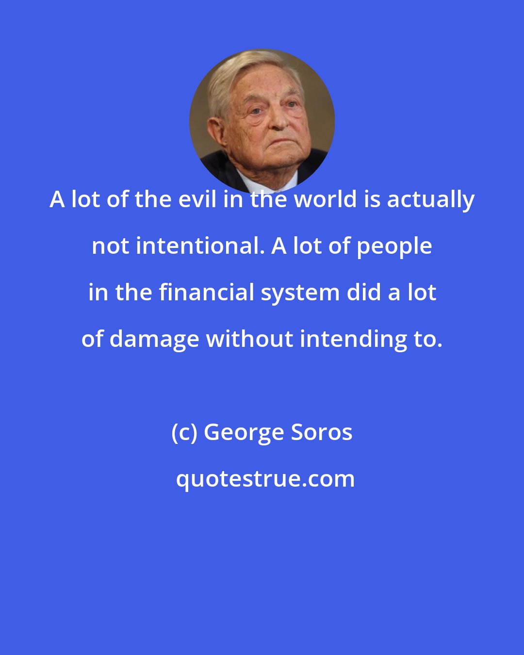 George Soros: A lot of the evil in the world is actually not intentional. A lot of people in the financial system did a lot of damage without intending to.