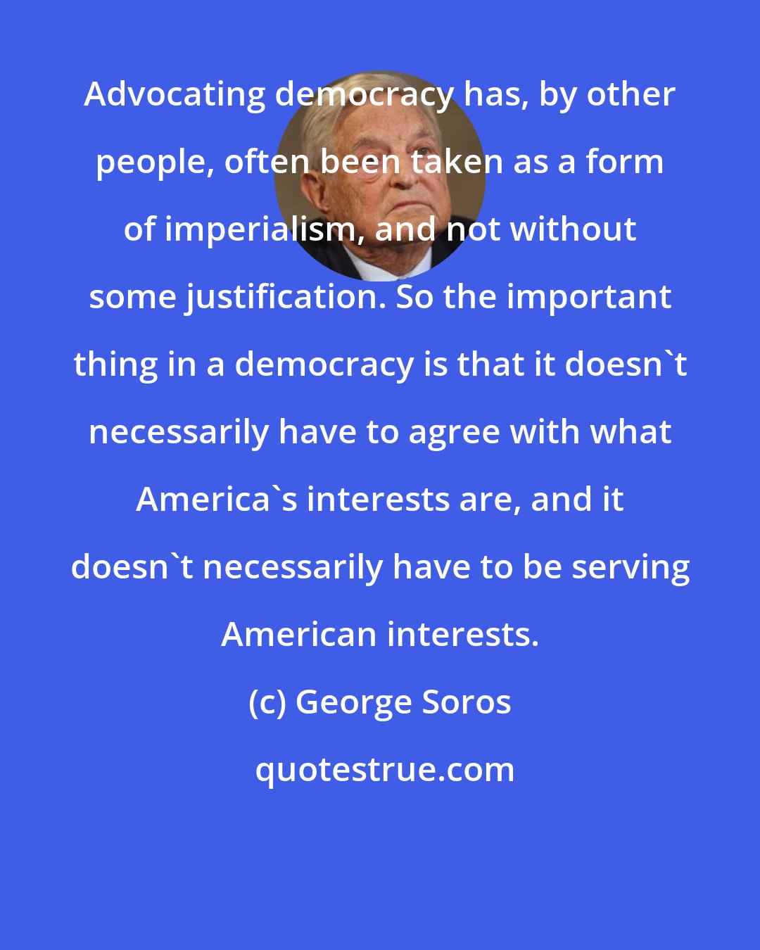 George Soros: Advocating democracy has, by other people, often been taken as a form of imperialism, and not without some justification. So the important thing in a democracy is that it doesn't necessarily have to agree with what America's interests are, and it doesn't necessarily have to be serving American interests.