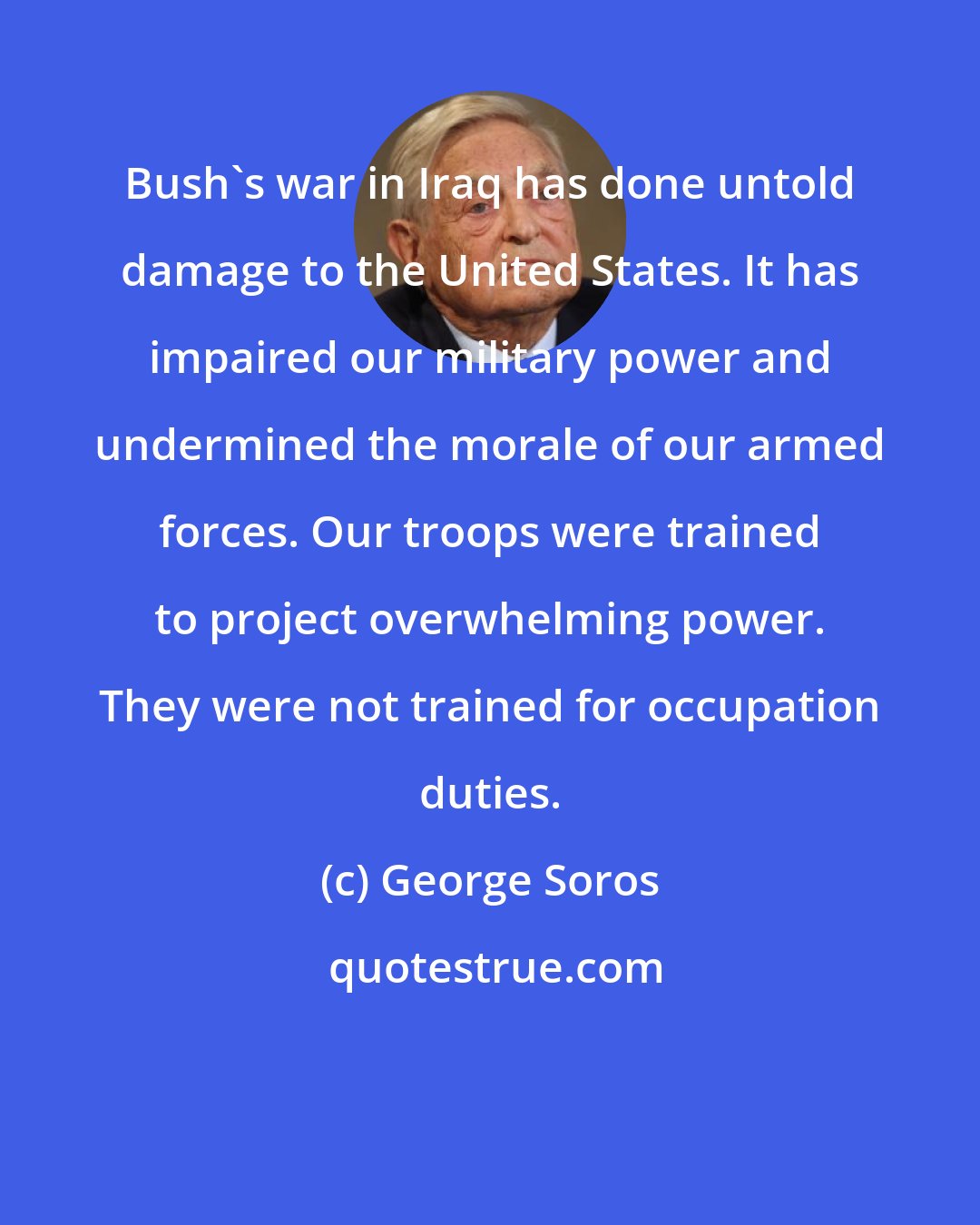 George Soros: Bush's war in Iraq has done untold damage to the United States. It has impaired our military power and undermined the morale of our armed forces. Our troops were trained to project overwhelming power. They were not trained for occupation duties.