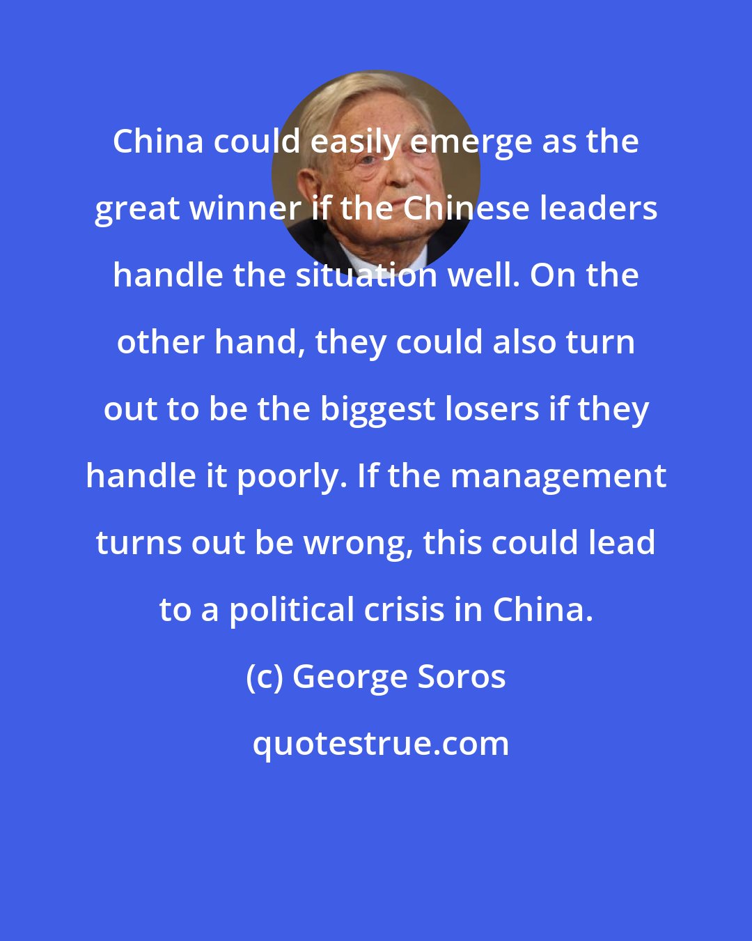 George Soros: China could easily emerge as the great winner if the Chinese leaders handle the situation well. On the other hand, they could also turn out to be the biggest losers if they handle it poorly. If the management turns out be wrong, this could lead to a political crisis in China.