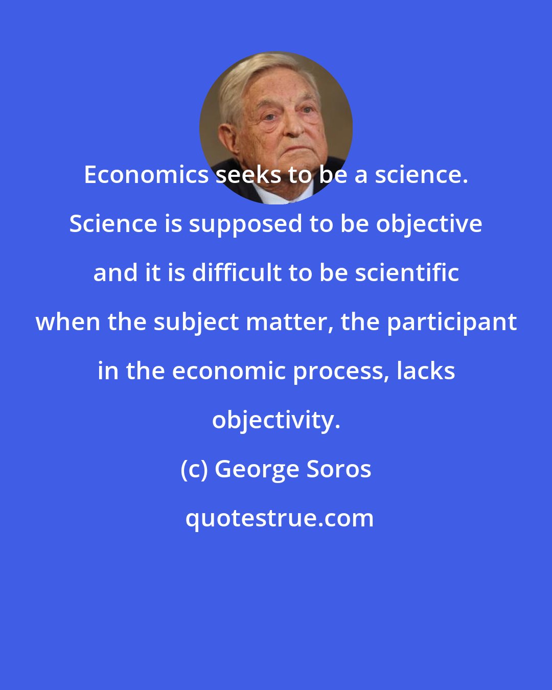 George Soros: Economics seeks to be a science. Science is supposed to be objective and it is difficult to be scientific when the subject matter, the participant in the economic process, lacks objectivity.