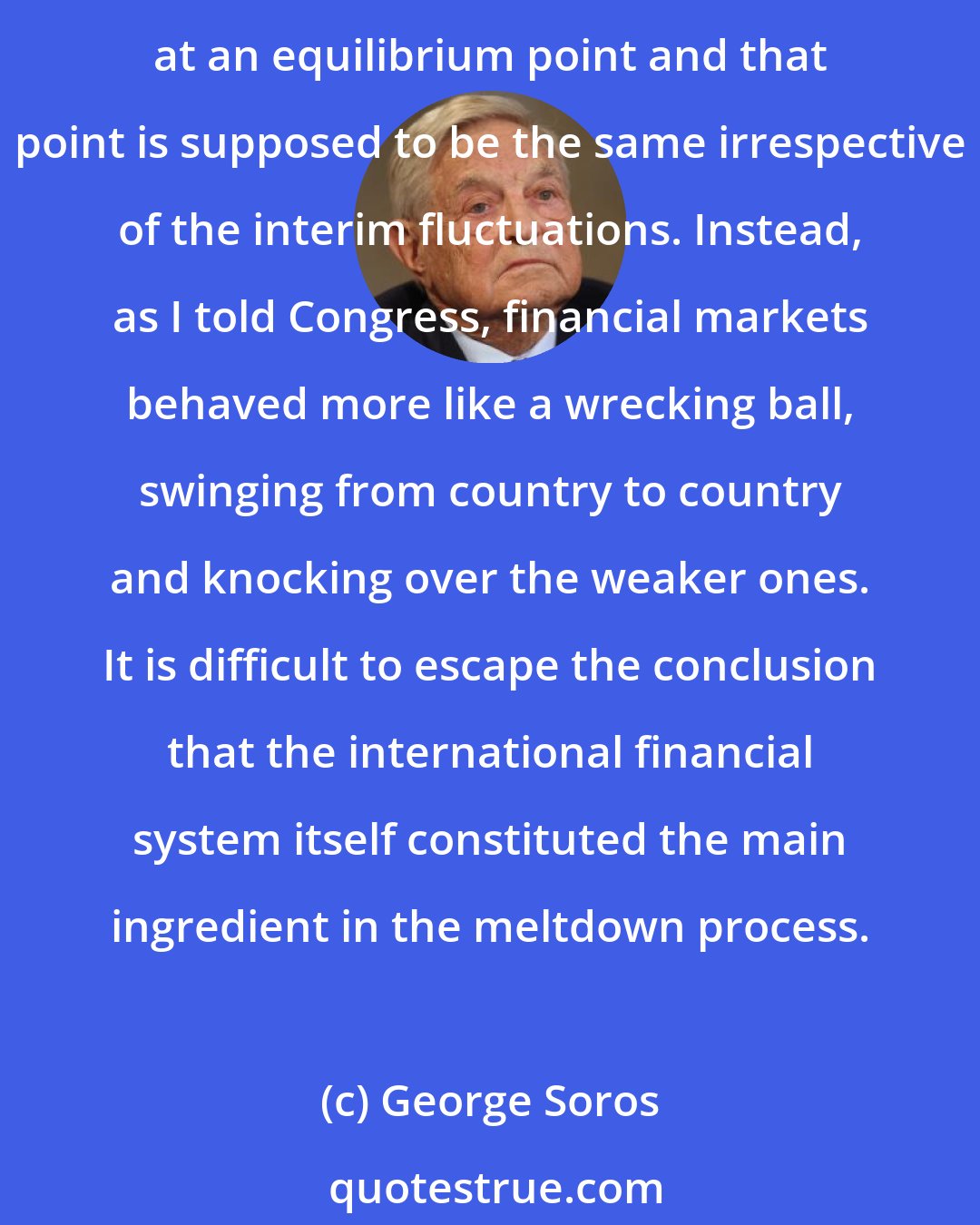 George Soros: Financial markets are supposed to swing like a pendulum: They may fluctuate wildly in response to exogenous shocks, but eventually they are supposed to come to rest at an equilibrium point and that point is supposed to be the same irrespective of the interim fluctuations. Instead, as I told Congress, financial markets behaved more like a wrecking ball, swinging from country to country and knocking over the weaker ones. It is difficult to escape the conclusion that the international financial system itself constituted the main ingredient in the meltdown process.