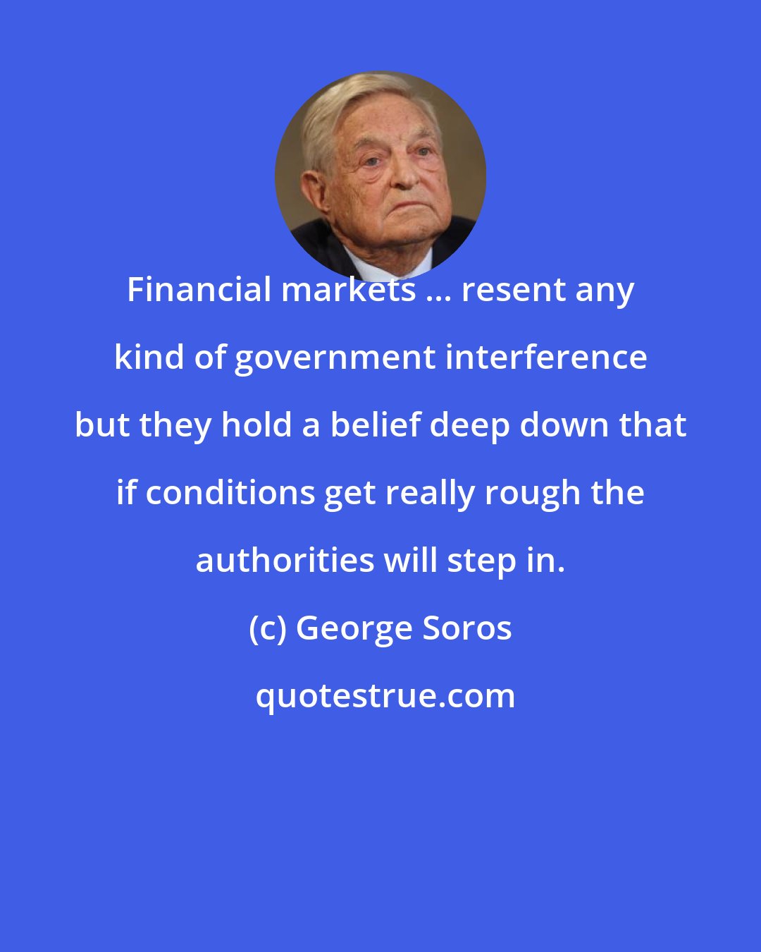 George Soros: Financial markets ... resent any kind of government interference but they hold a belief deep down that if conditions get really rough the authorities will step in.