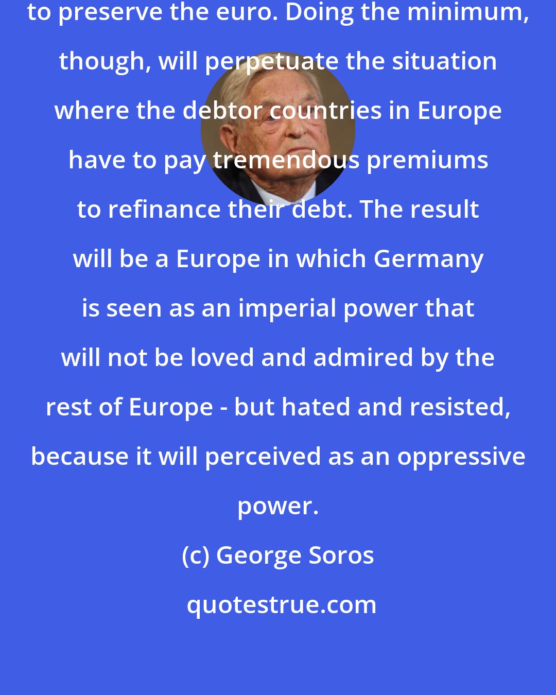 George Soros: Germany will always do the minimum to preserve the euro. Doing the minimum, though, will perpetuate the situation where the debtor countries in Europe have to pay tremendous premiums to refinance their debt. The result will be a Europe in which Germany is seen as an imperial power that will not be loved and admired by the rest of Europe - but hated and resisted, because it will perceived as an oppressive power.