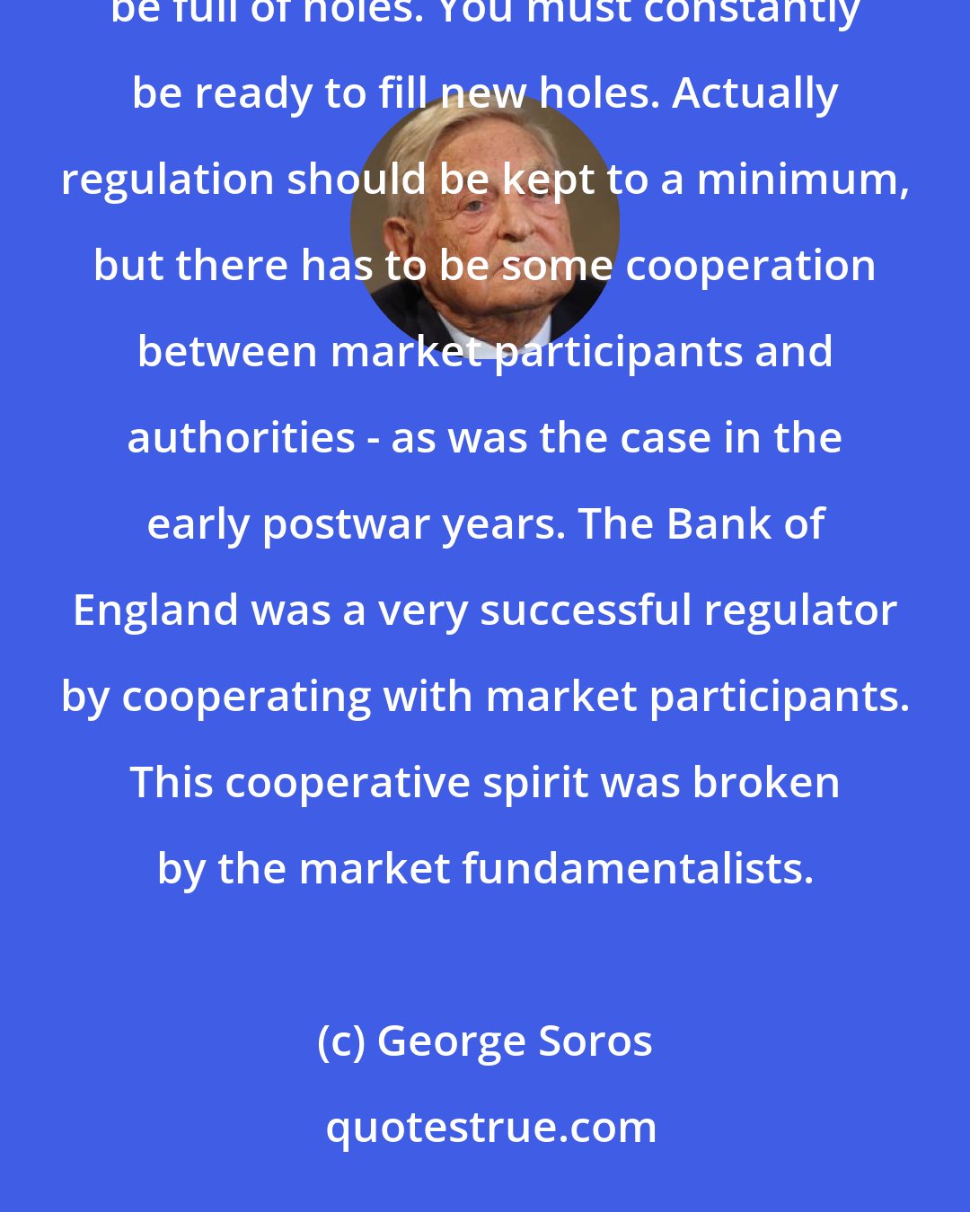 George Soros: However, you have to recognize that regulations will never be completely successful and they will always be full of holes. You must constantly be ready to fill new holes. Actually regulation should be kept to a minimum, but there has to be some cooperation between market participants and authorities - as was the case in the early postwar years. The Bank of England was a very successful regulator by cooperating with market participants. This cooperative spirit was broken by the market fundamentalists.