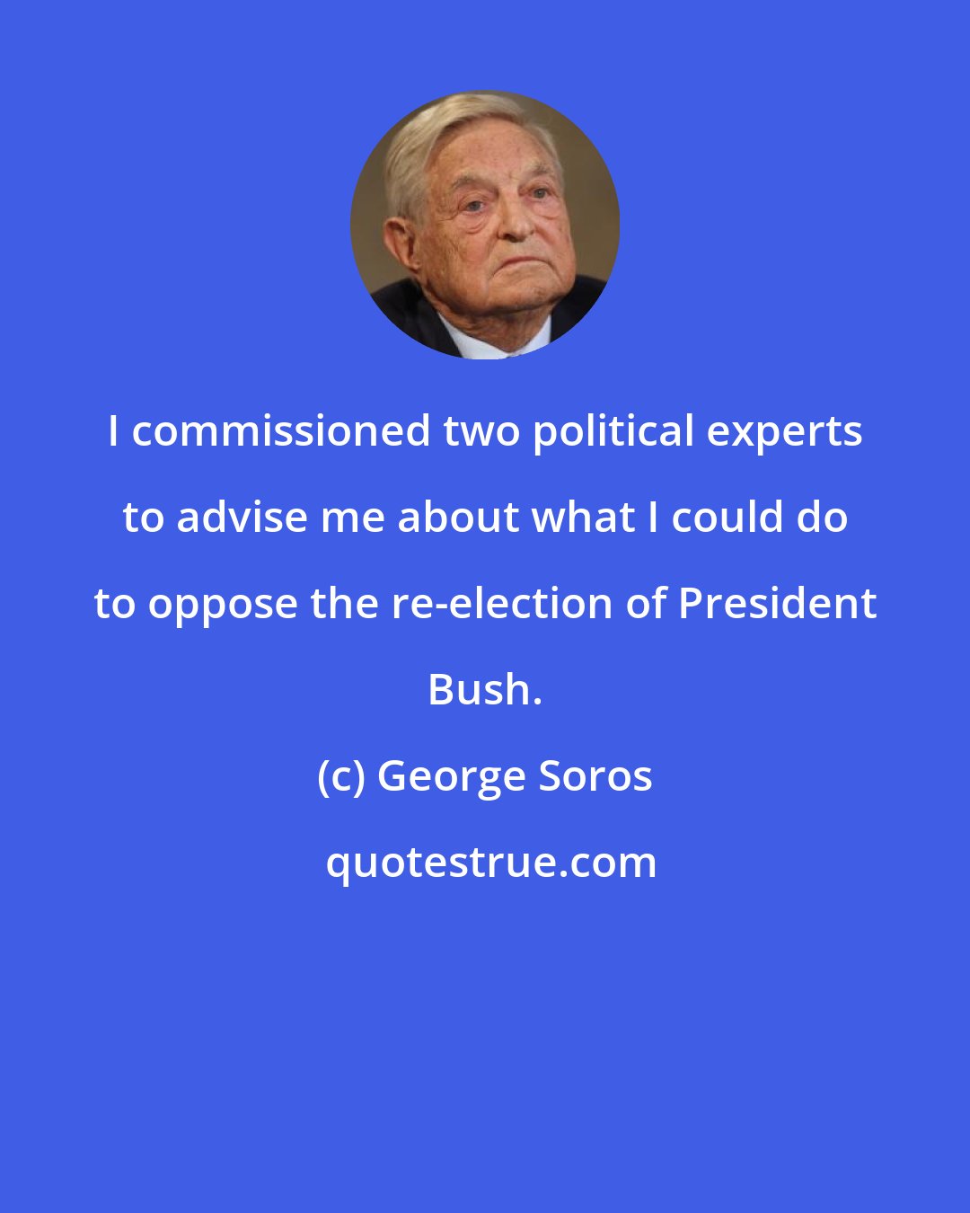 George Soros: I commissioned two political experts to advise me about what I could do to oppose the re-election of President Bush.