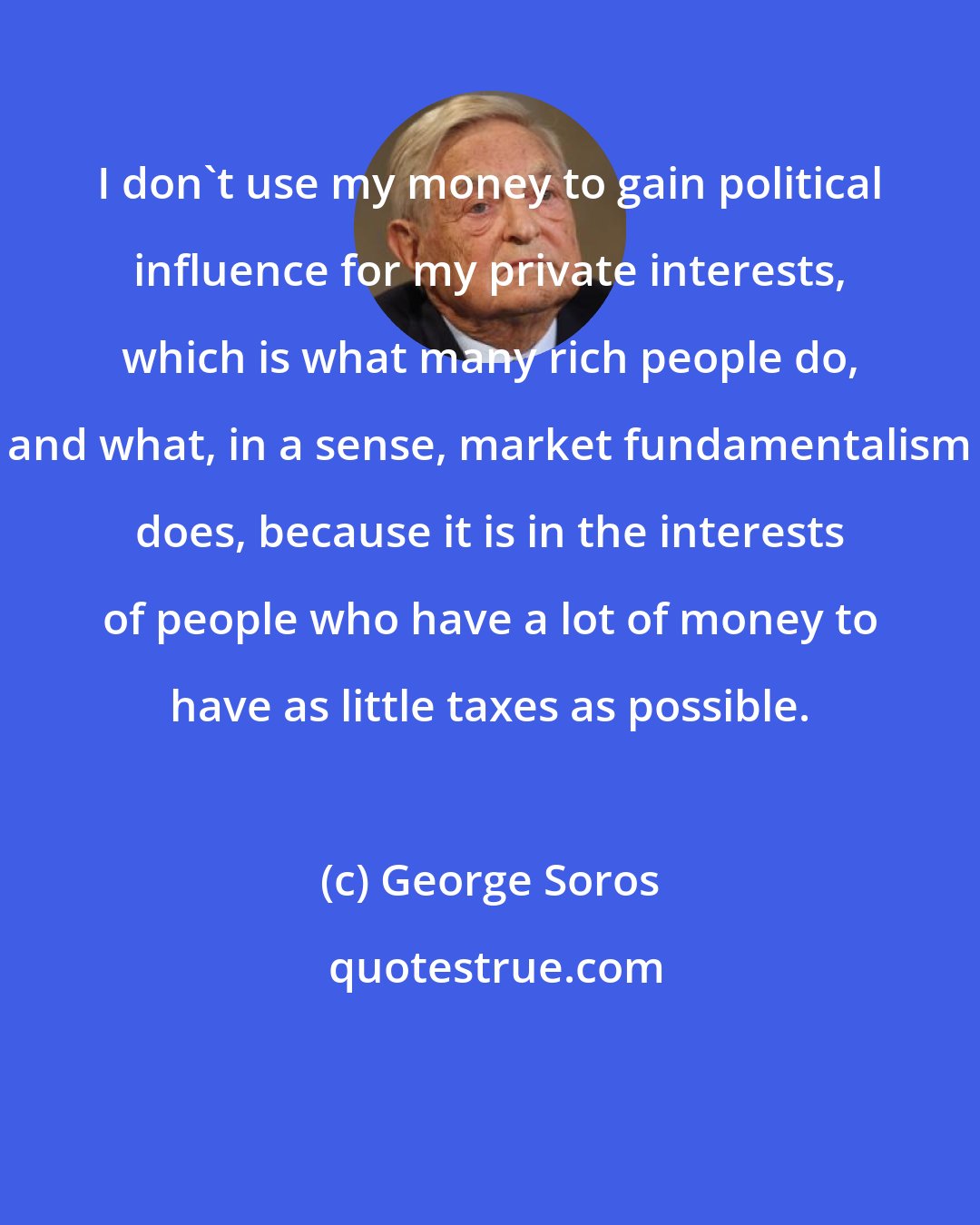 George Soros: I don't use my money to gain political influence for my private interests, which is what many rich people do, and what, in a sense, market fundamentalism does, because it is in the interests of people who have a lot of money to have as little taxes as possible.