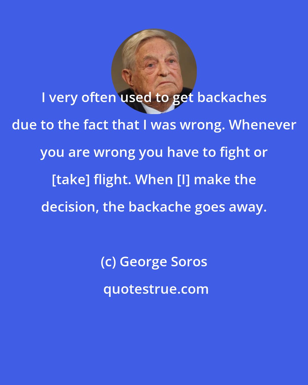 George Soros: I very often used to get backaches due to the fact that I was wrong. Whenever you are wrong you have to fight or [take] flight. When [I] make the decision, the backache goes away.