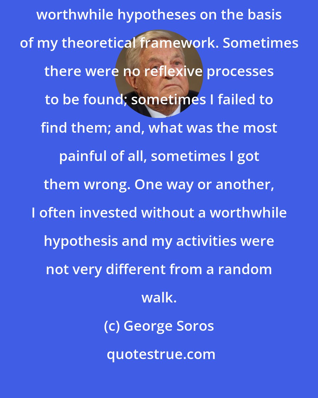 George Soros: I would be lying, however, if I claimed that I could always formulate worthwhile hypotheses on the basis of my theoretical framework. Sometimes there were no reflexive processes to be found; sometimes I failed to find them; and, what was the most painful of all, sometimes I got them wrong. One way or another, I often invested without a worthwhile hypothesis and my activities were not very different from a random walk.