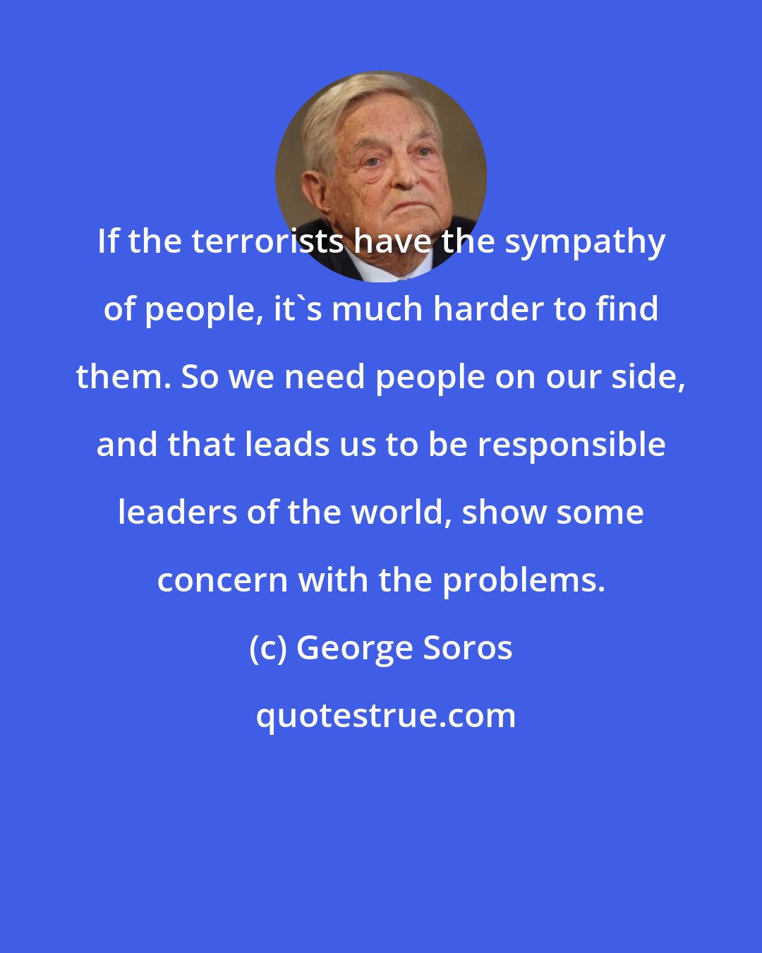 George Soros: If the terrorists have the sympathy of people, it's much harder to find them. So we need people on our side, and that leads us to be responsible leaders of the world, show some concern with the problems.