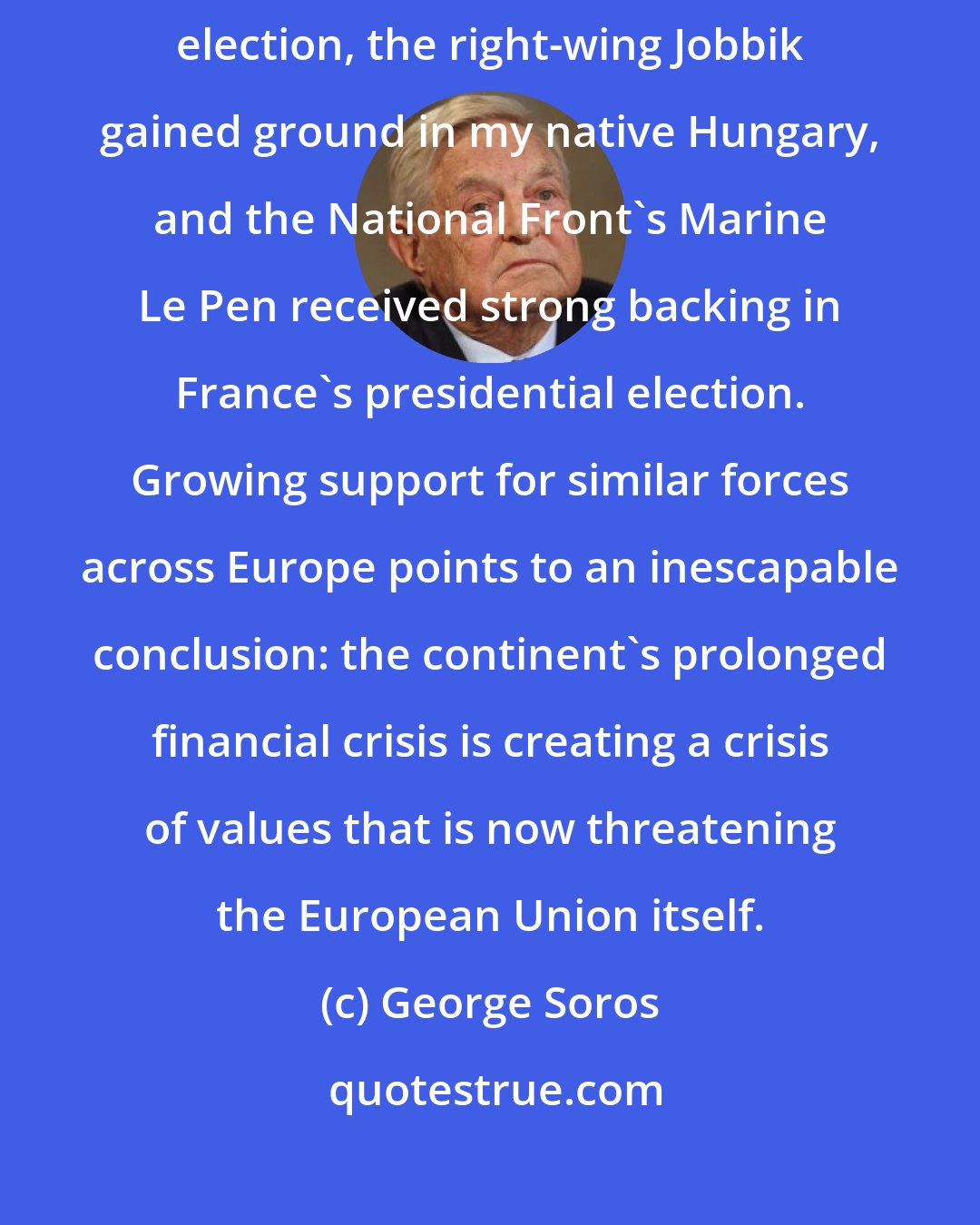 George Soros: In 2012, the far-right Golden Dawn won 21 seats in Greece's parliamentary election, the right-wing Jobbik gained ground in my native Hungary, and the National Front's Marine Le Pen received strong backing in France's presidential election. Growing support for similar forces across Europe points to an inescapable conclusion: the continent's prolonged financial crisis is creating a crisis of values that is now threatening the European Union itself.
