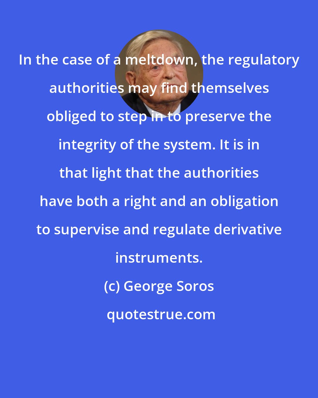 George Soros: In the case of a meltdown, the regulatory authorities may find themselves obliged to step in to preserve the integrity of the system. It is in that light that the authorities have both a right and an obligation to supervise and regulate derivative instruments.