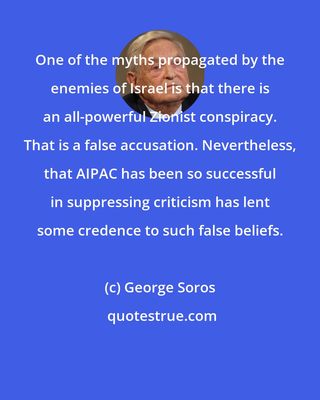 George Soros: One of the myths propagated by the enemies of Israel is that there is an all-powerful Zionist conspiracy. That is a false accusation. Nevertheless, that AIPAC has been so successful in suppressing criticism has lent some credence to such false beliefs.