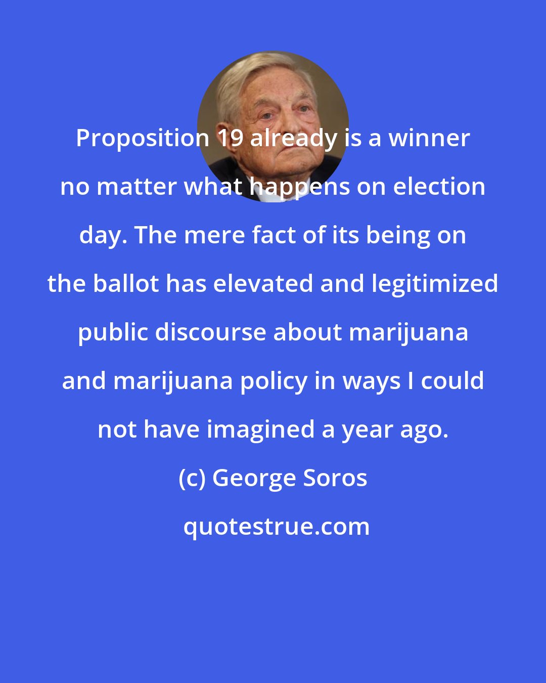 George Soros: Proposition 19 already is a winner no matter what happens on election day. The mere fact of its being on the ballot has elevated and legitimized public discourse about marijuana and marijuana policy in ways I could not have imagined a year ago.