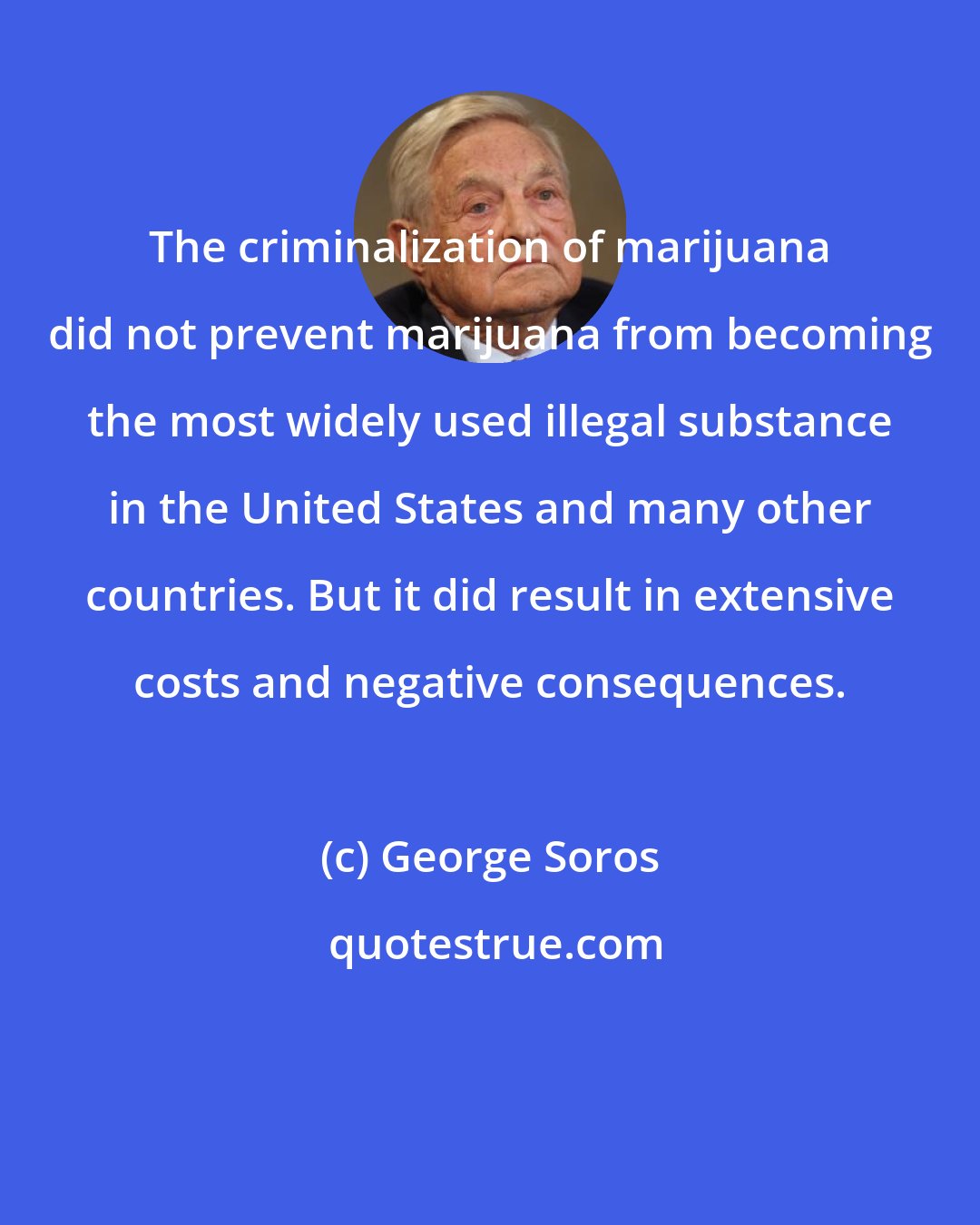 George Soros: The criminalization of marijuana did not prevent marijuana from becoming the most widely used illegal substance in the United States and many other countries. But it did result in extensive costs and negative consequences.