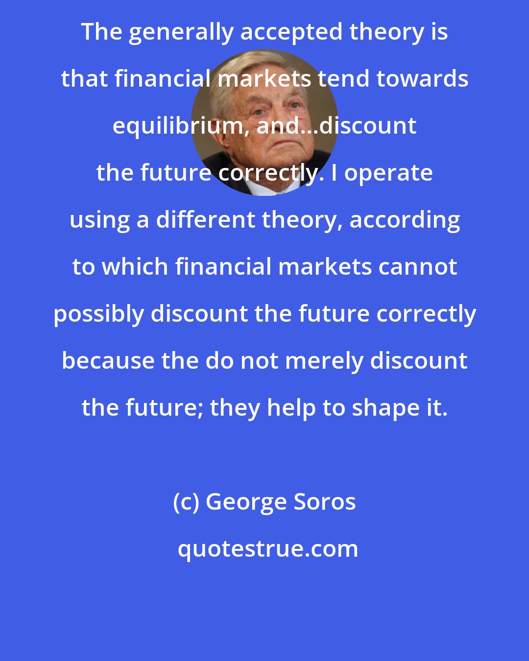 George Soros: The generally accepted theory is that financial markets tend towards equilibrium, and...discount the future correctly. I operate using a different theory, according to which financial markets cannot possibly discount the future correctly because the do not merely discount the future; they help to shape it.