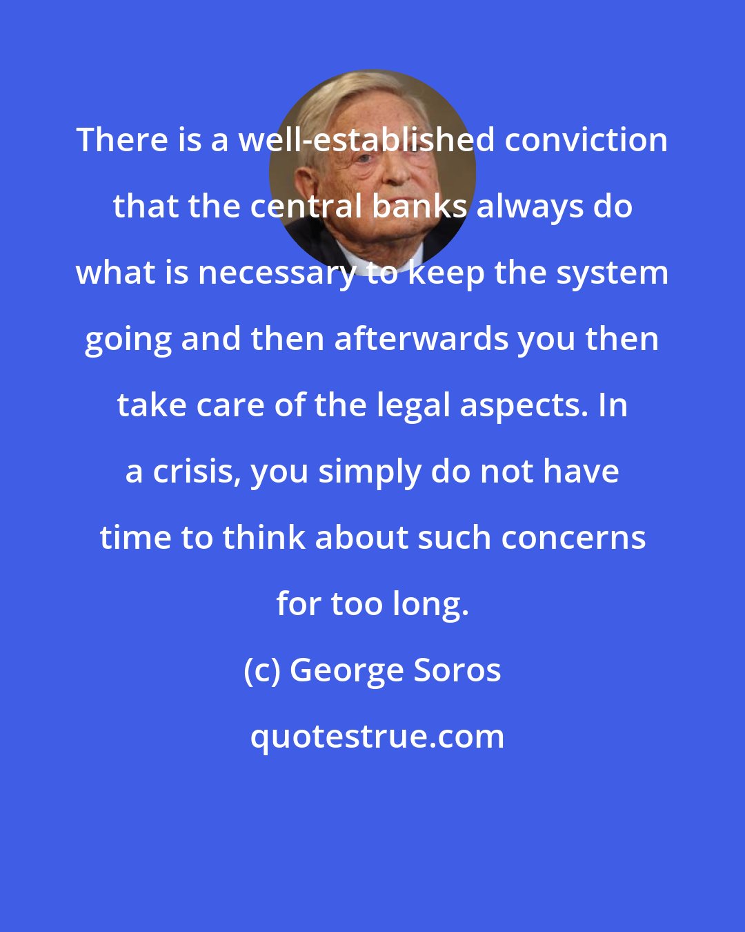 George Soros: There is a well-established conviction that the central banks always do what is necessary to keep the system going and then afterwards you then take care of the legal aspects. In a crisis, you simply do not have time to think about such concerns for too long.