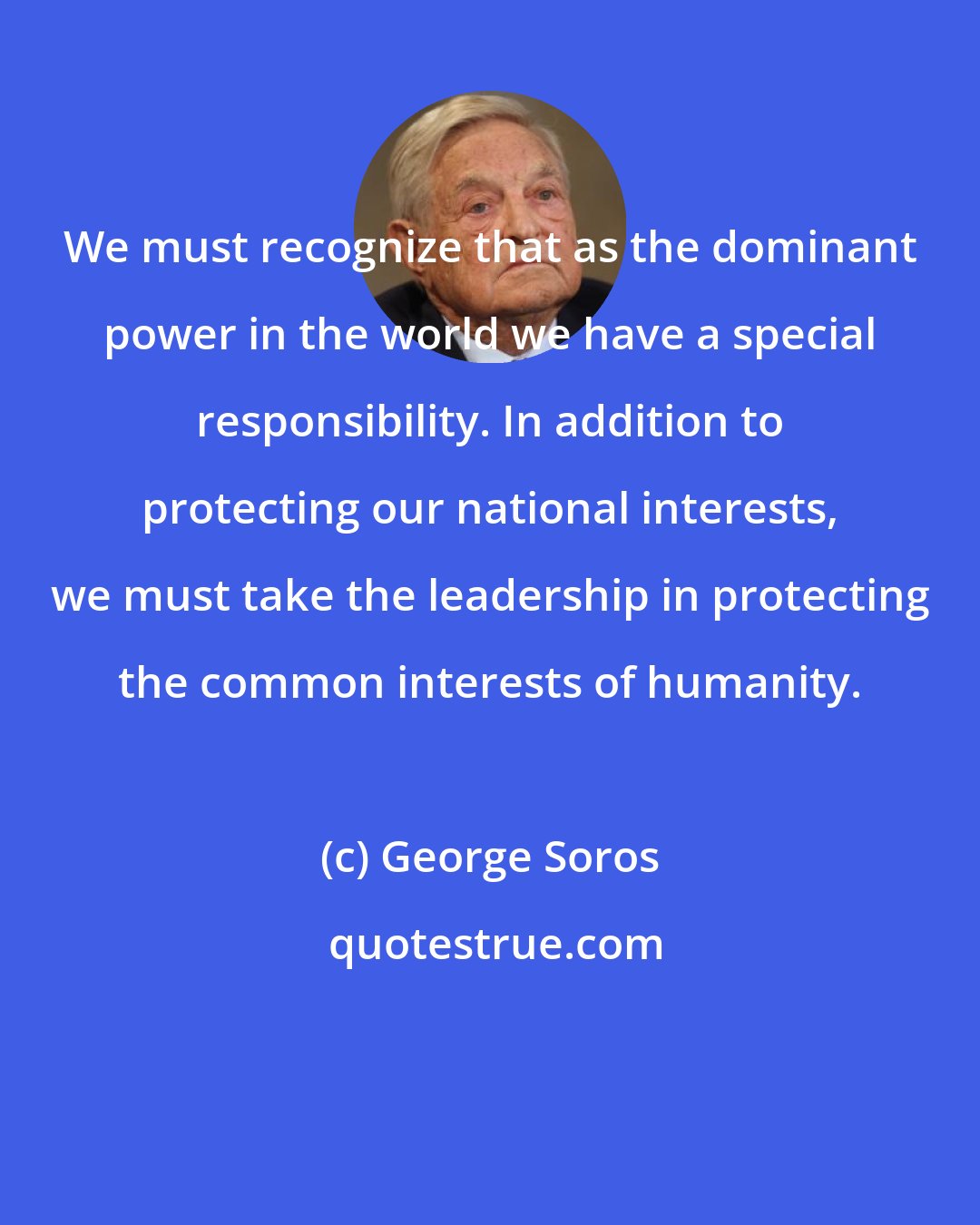 George Soros: We must recognize that as the dominant power in the world we have a special responsibility. In addition to protecting our national interests, we must take the leadership in protecting the common interests of humanity.