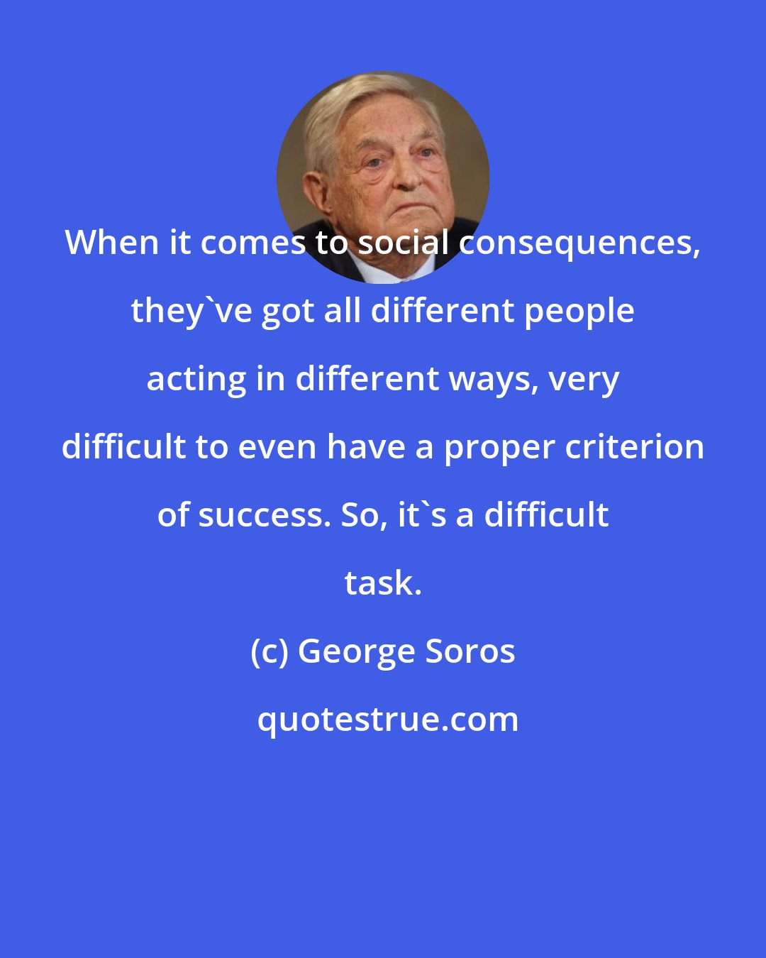 George Soros: When it comes to social consequences, they've got all different people acting in different ways, very difficult to even have a proper criterion of success. So, it's a difficult task.