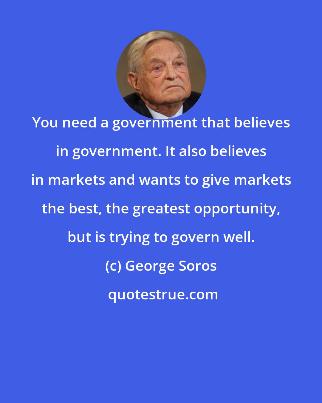 George Soros: You need a government that believes in government. It also believes in markets and wants to give markets the best, the greatest opportunity, but is trying to govern well.