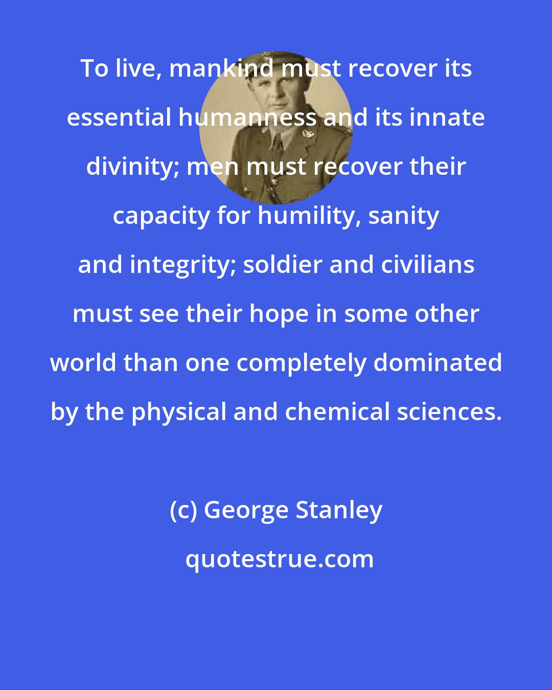 George Stanley: To live, mankind must recover its essential humanness and its innate divinity; men must recover their capacity for humility, sanity and integrity; soldier and civilians must see their hope in some other world than one completely dominated by the physical and chemical sciences.