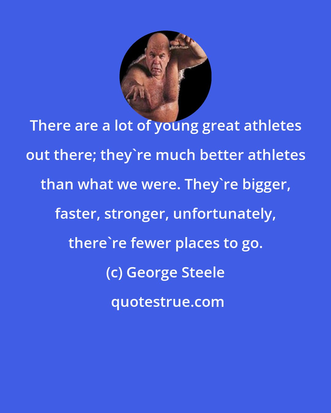 George Steele: There are a lot of young great athletes out there; they're much better athletes than what we were. They're bigger, faster, stronger, unfortunately, there're fewer places to go.