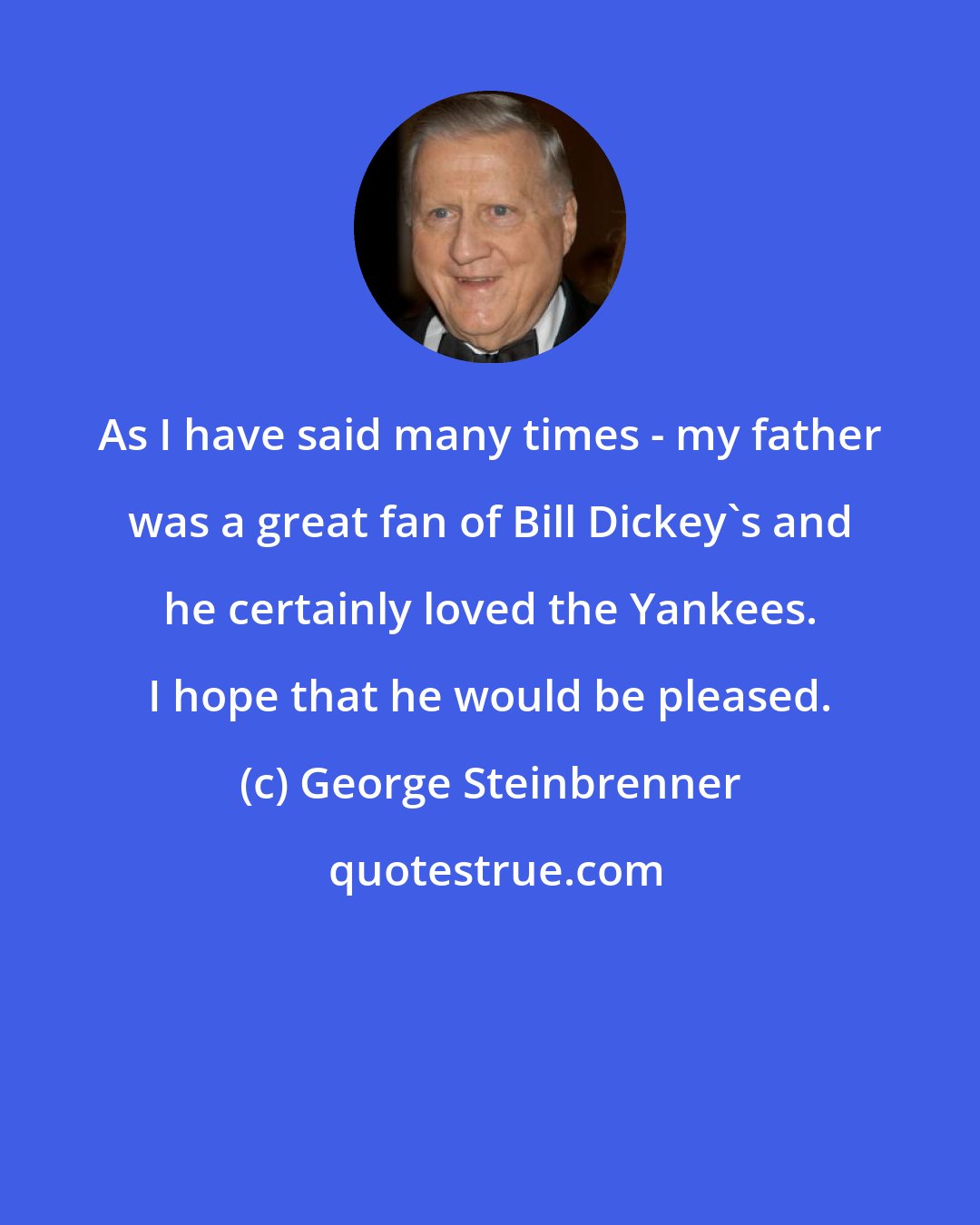 George Steinbrenner: As I have said many times - my father was a great fan of Bill Dickey's and he certainly loved the Yankees. I hope that he would be pleased.