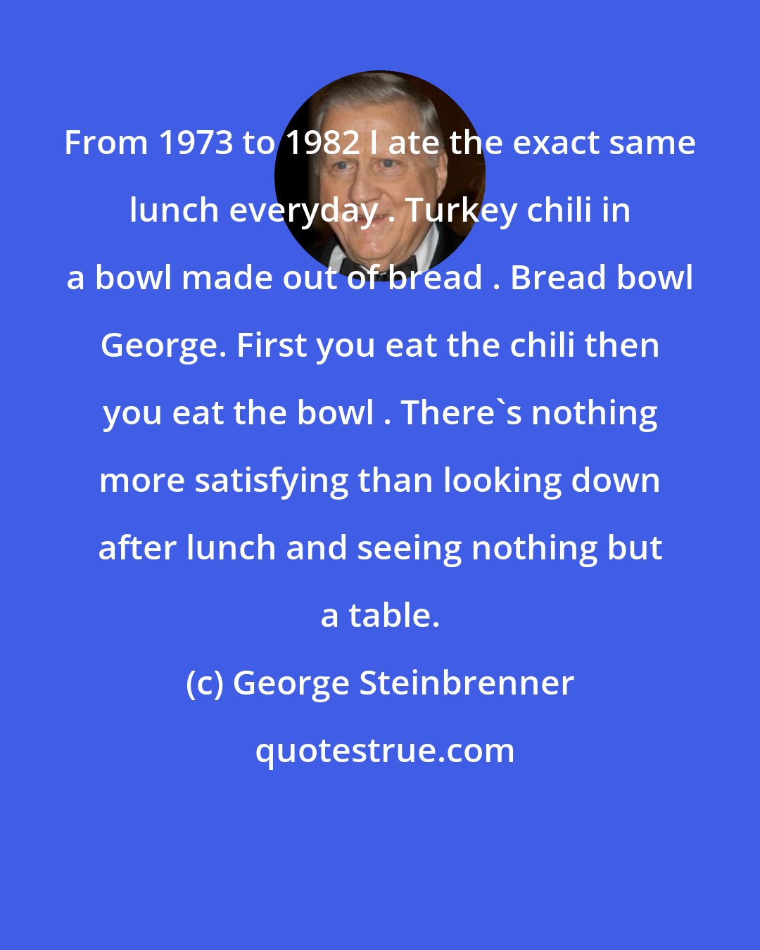 George Steinbrenner: From 1973 to 1982 I ate the exact same lunch everyday . Turkey chili in a bowl made out of bread . Bread bowl George. First you eat the chili then you eat the bowl . There's nothing more satisfying than looking down after lunch and seeing nothing but a table.