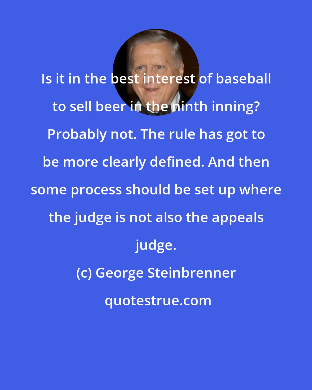 George Steinbrenner: Is it in the best interest of baseball to sell beer in the ninth inning? Probably not. The rule has got to be more clearly defined. And then some process should be set up where the judge is not also the appeals judge.