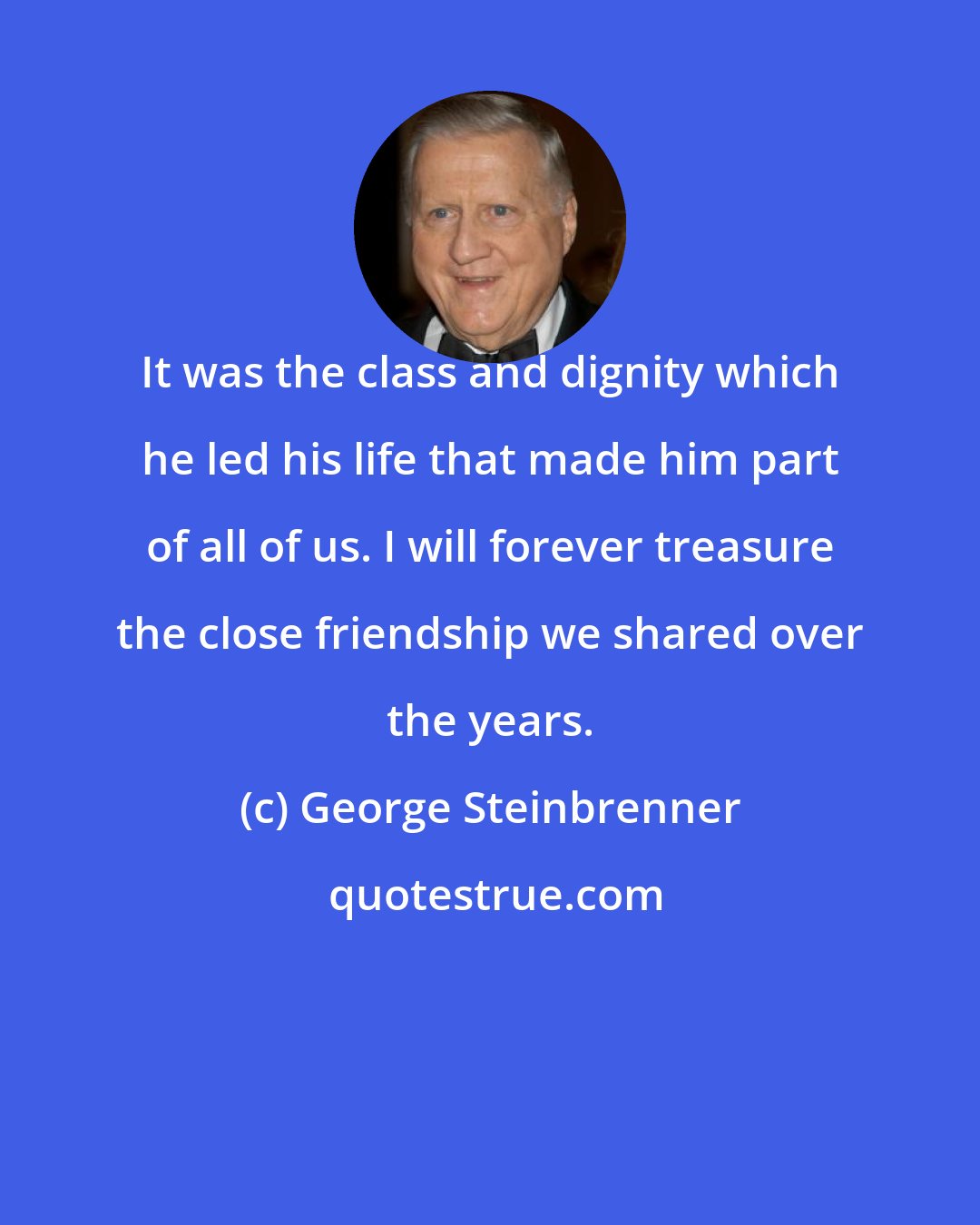 George Steinbrenner: It was the class and dignity which he led his life that made him part of all of us. I will forever treasure the close friendship we shared over the years.