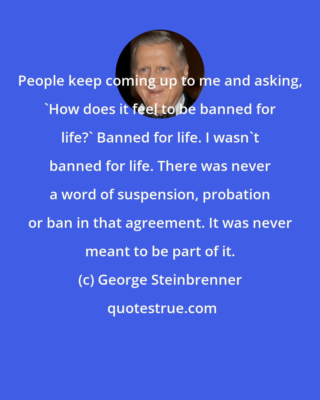 George Steinbrenner: People keep coming up to me and asking, 'How does it feel to be banned for life?' Banned for life. I wasn't banned for life. There was never a word of suspension, probation or ban in that agreement. It was never meant to be part of it.