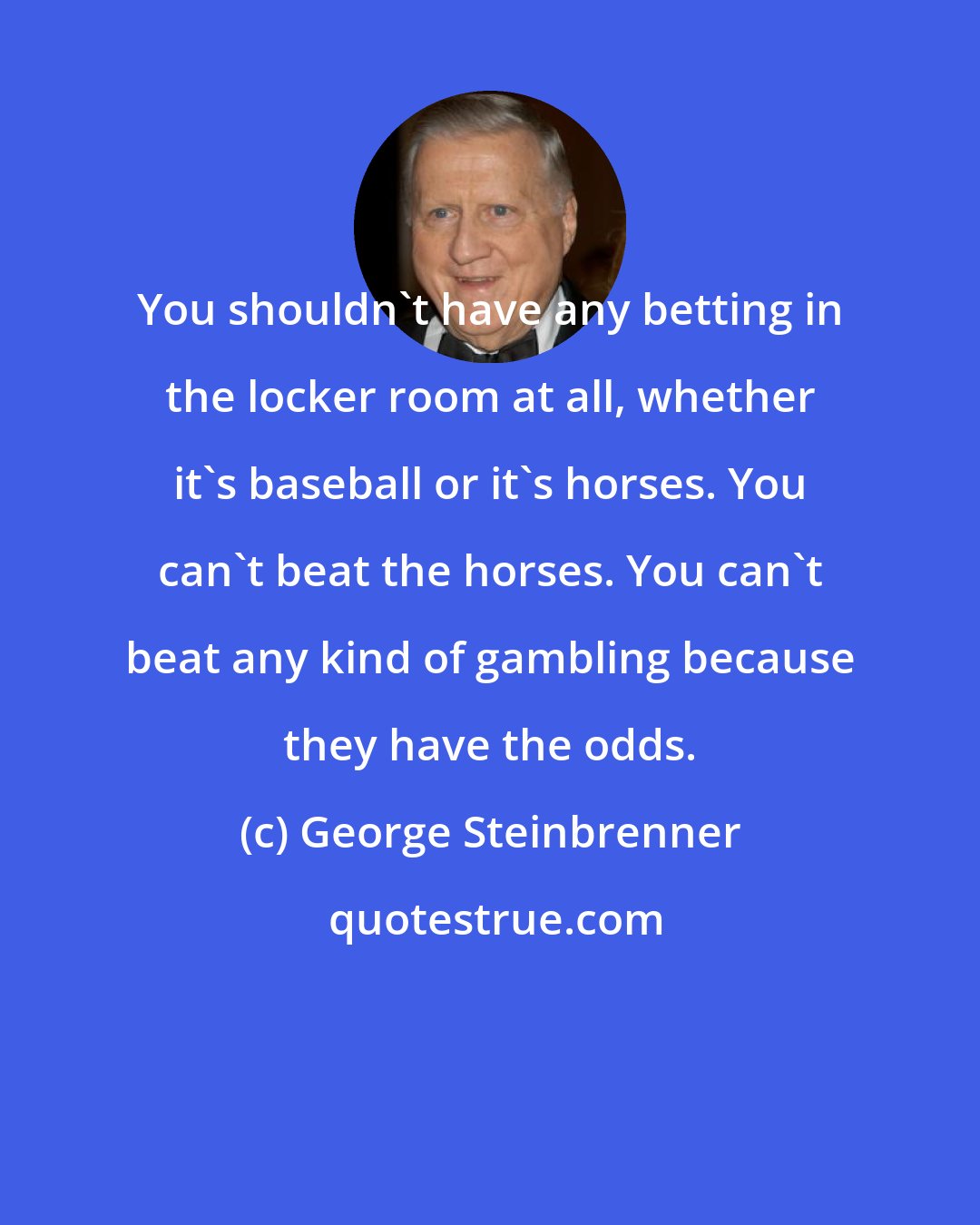 George Steinbrenner: You shouldn't have any betting in the locker room at all, whether it's baseball or it's horses. You can't beat the horses. You can't beat any kind of gambling because they have the odds.