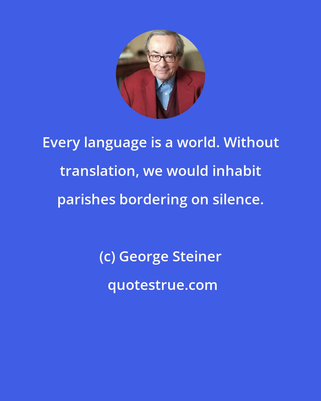 George Steiner: Every language is a world. Without translation, we would inhabit parishes bordering on silence.