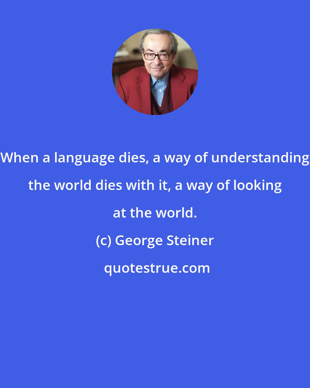 George Steiner: When a language dies, a way of understanding the world dies with it, a way of looking at the world.