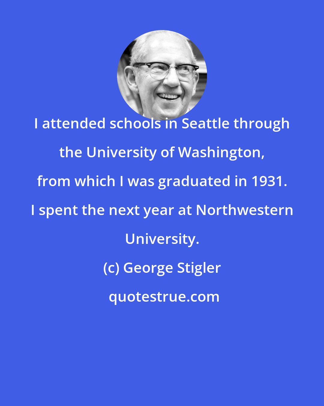George Stigler: I attended schools in Seattle through the University of Washington, from which I was graduated in 1931. I spent the next year at Northwestern University.