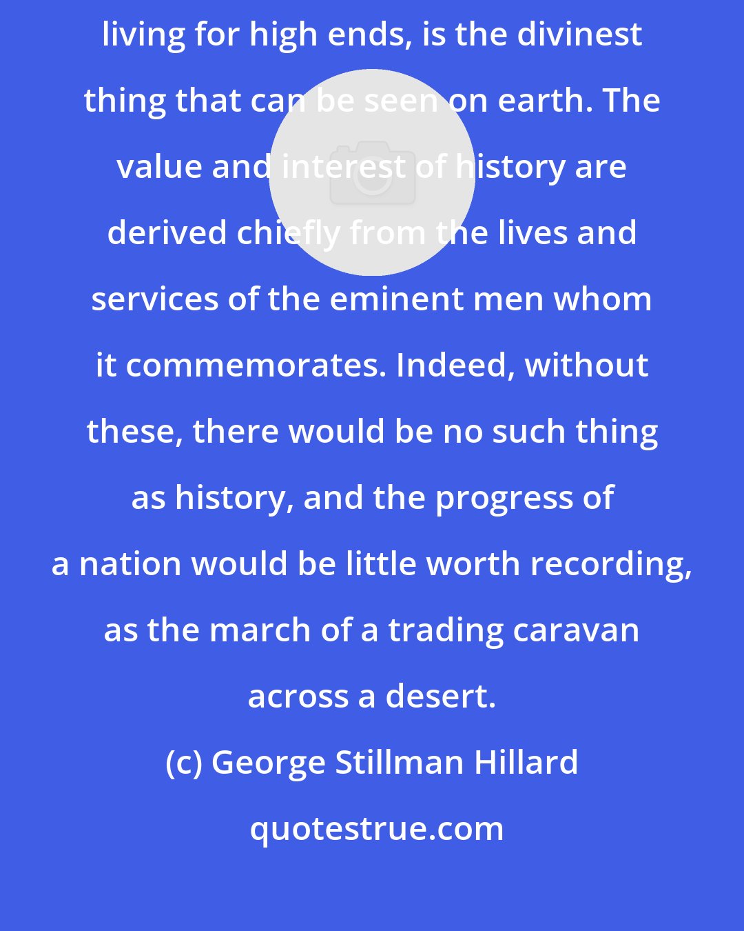 George Stillman Hillard: A great man is a gift, in some measure a revelation of God. A great man, living for high ends, is the divinest thing that can be seen on earth. The value and interest of history are derived chiefly from the lives and services of the eminent men whom it commemorates. Indeed, without these, there would be no such thing as history, and the progress of a nation would be little worth recording, as the march of a trading caravan across a desert.