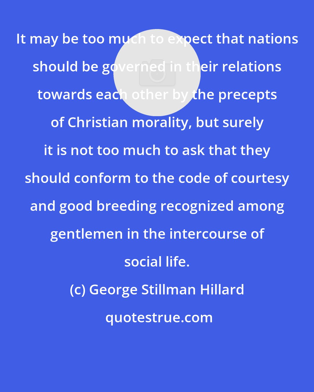 George Stillman Hillard: It may be too much to expect that nations should be governed in their relations towards each other by the precepts of Christian morality, but surely it is not too much to ask that they should conform to the code of courtesy and good breeding recognized among gentlemen in the intercourse of social life.