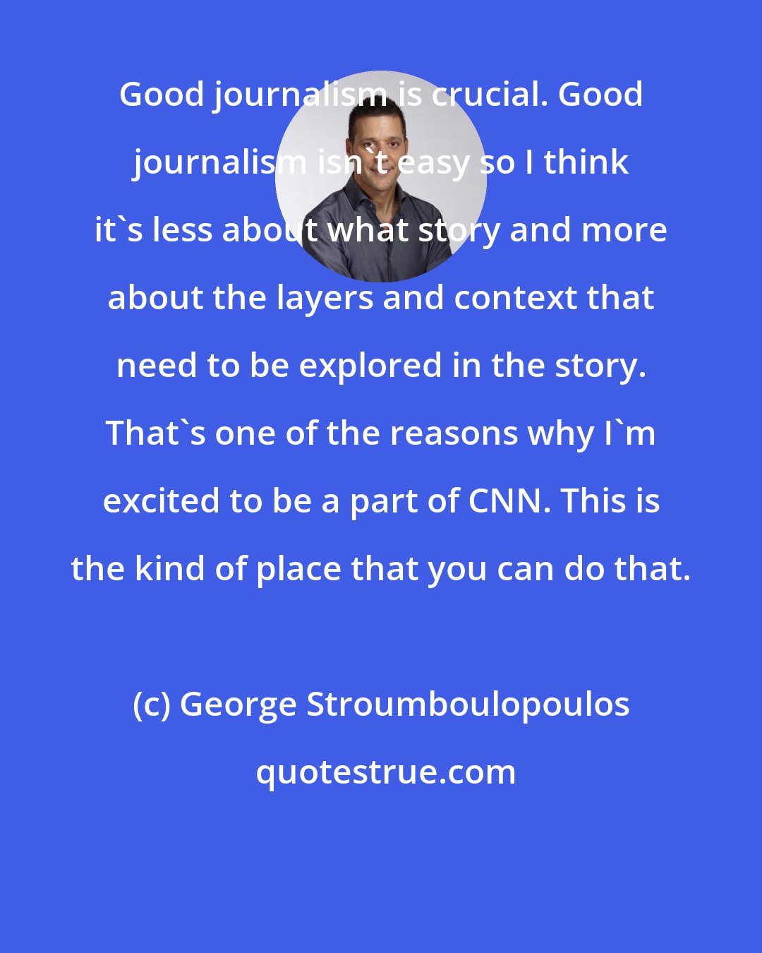 George Stroumboulopoulos: Good journalism is crucial. Good journalism isn't easy so I think it's less about what story and more about the layers and context that need to be explored in the story. That's one of the reasons why I'm excited to be a part of CNN. This is the kind of place that you can do that.