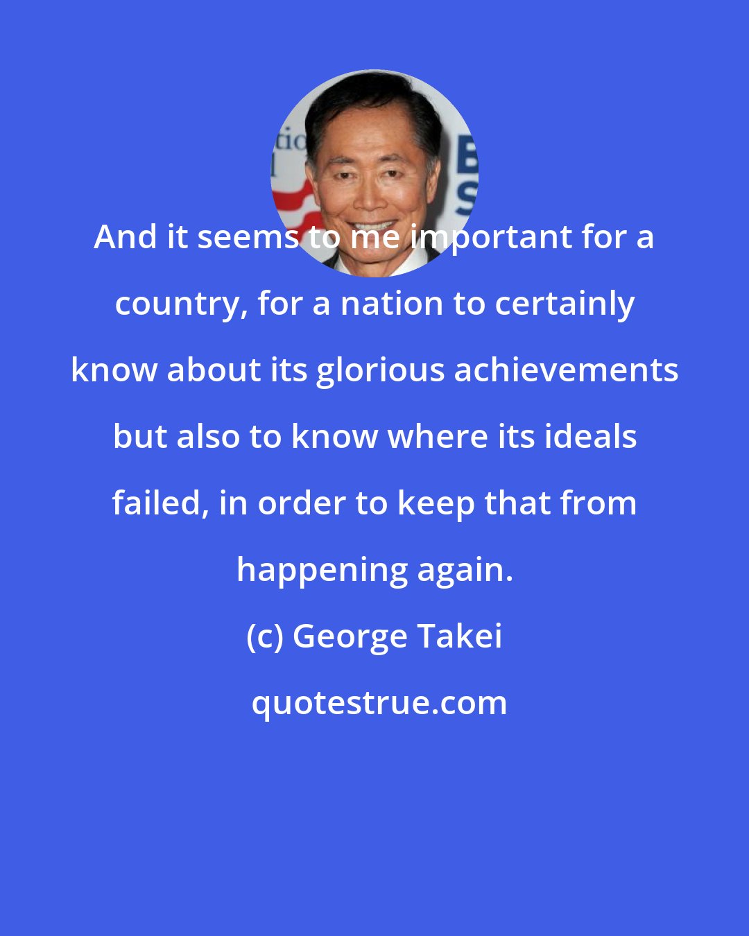 George Takei: And it seems to me important for a country, for a nation to certainly know about its glorious achievements but also to know where its ideals failed, in order to keep that from happening again.