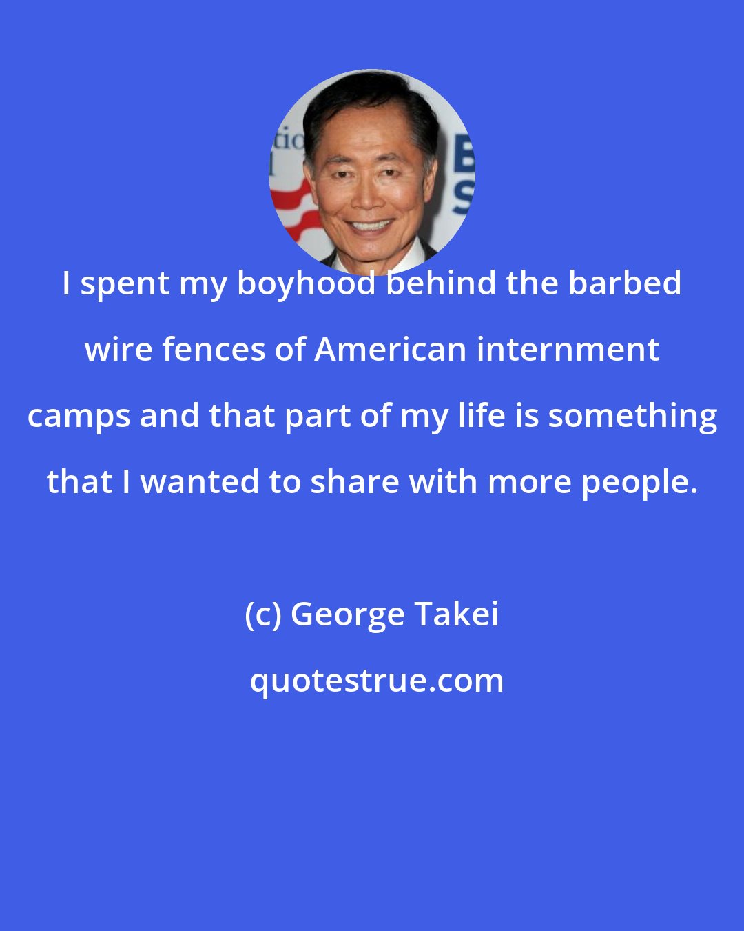 George Takei: I spent my boyhood behind the barbed wire fences of American internment camps and that part of my life is something that I wanted to share with more people.