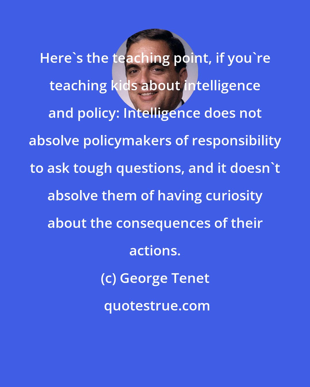 George Tenet: Here's the teaching point, if you're teaching kids about intelligence and policy: Intelligence does not absolve policymakers of responsibility to ask tough questions, and it doesn't absolve them of having curiosity about the consequences of their actions.