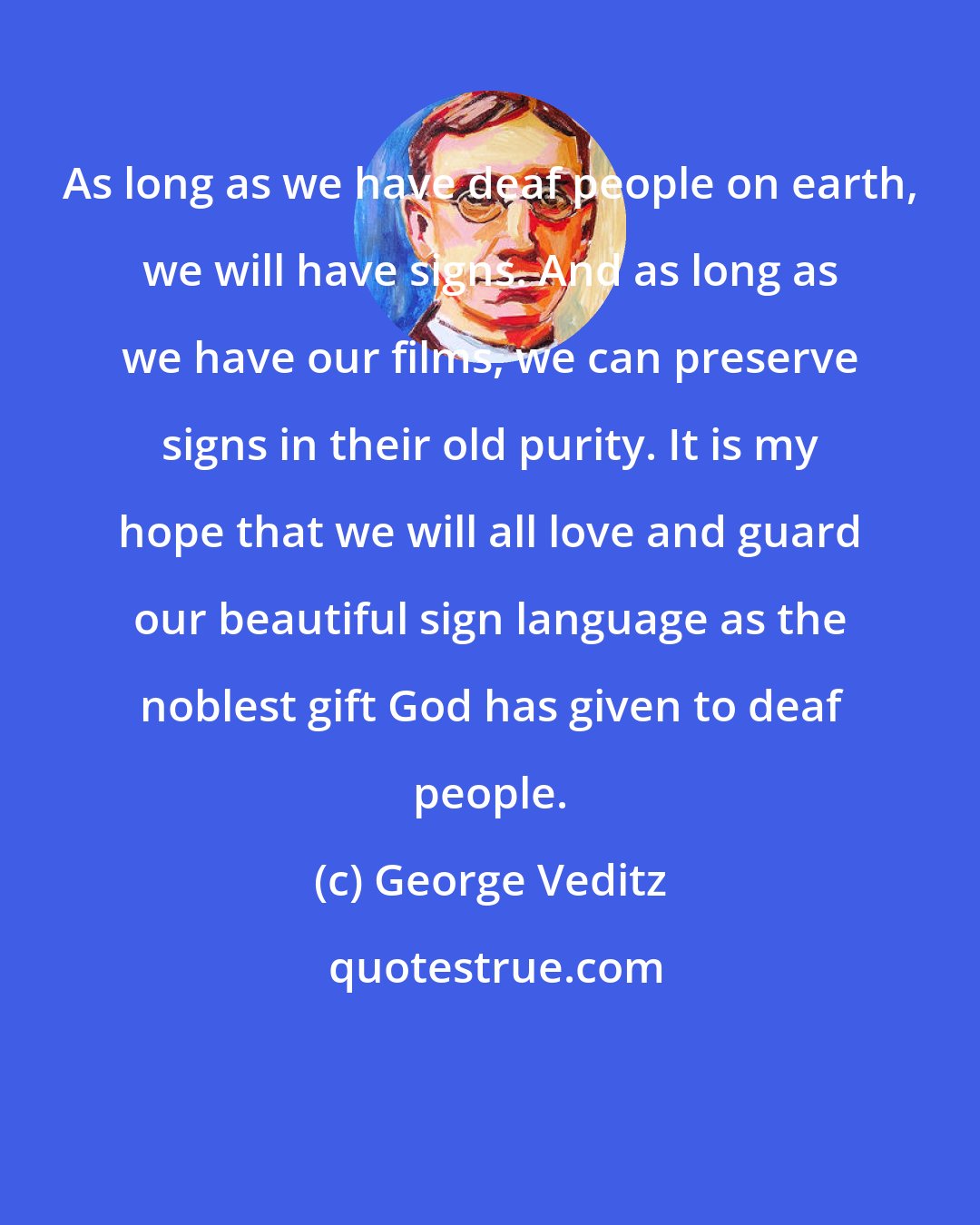 George Veditz: As long as we have deaf people on earth, we will have signs. And as long as we have our films, we can preserve signs in their old purity. It is my hope that we will all love and guard our beautiful sign language as the noblest gift God has given to deaf people.