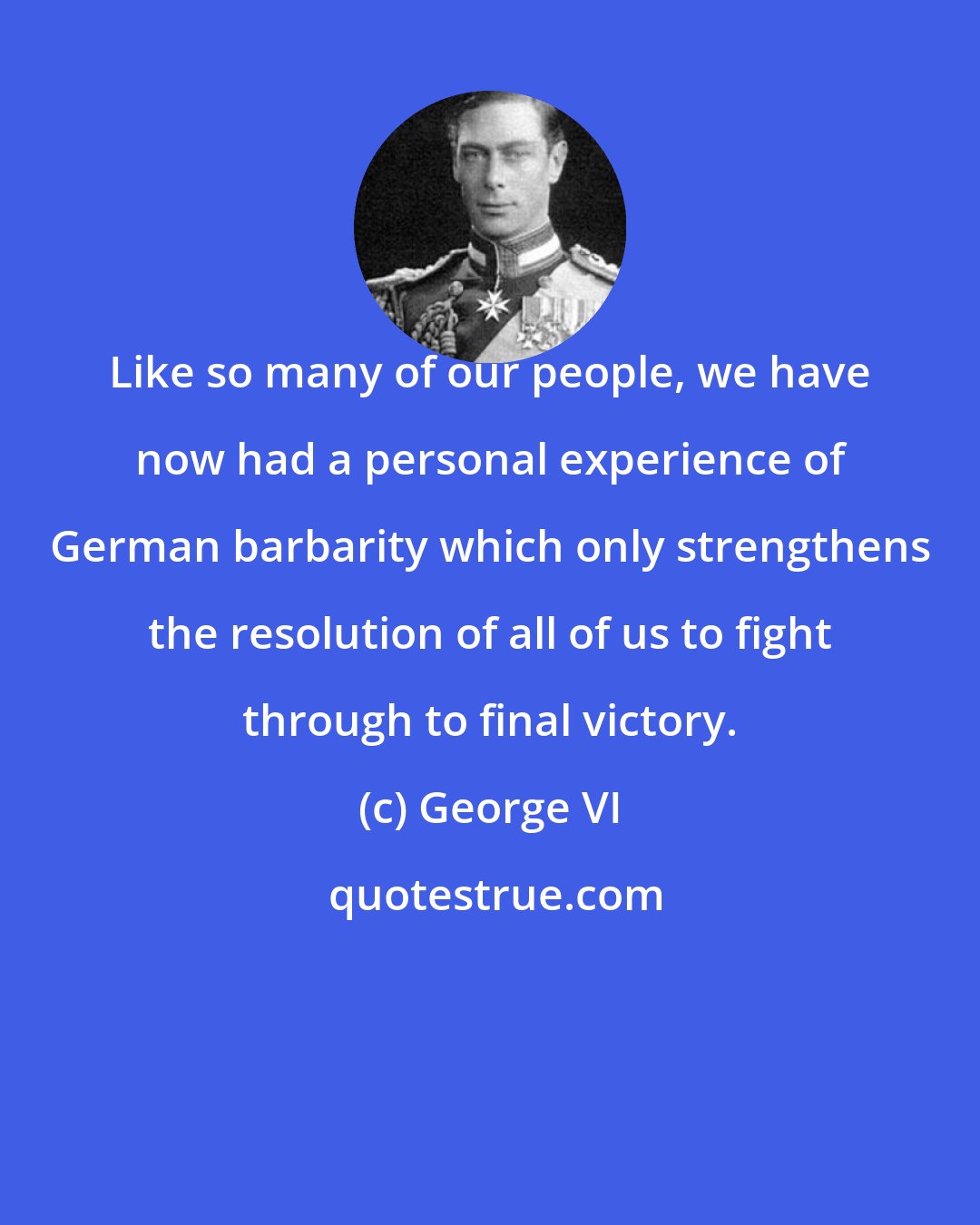 George VI: Like so many of our people, we have now had a personal experience of German barbarity which only strengthens the resolution of all of us to fight through to final victory.