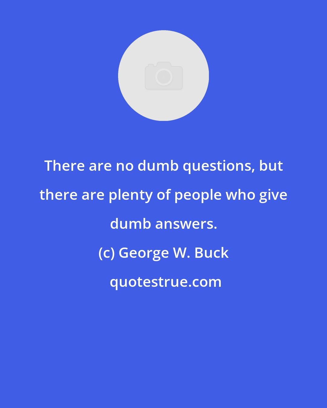 George W. Buck: There are no dumb questions, but there are plenty of people who give dumb answers.