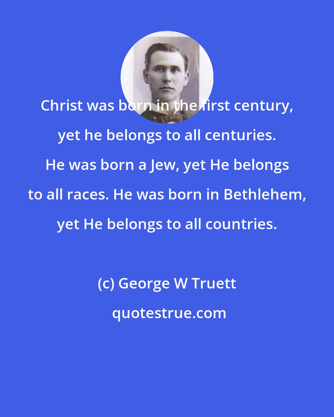 George W Truett: Christ was born in the first century, yet he belongs to all centuries. He was born a Jew, yet He belongs to all races. He was born in Bethlehem, yet He belongs to all countries.