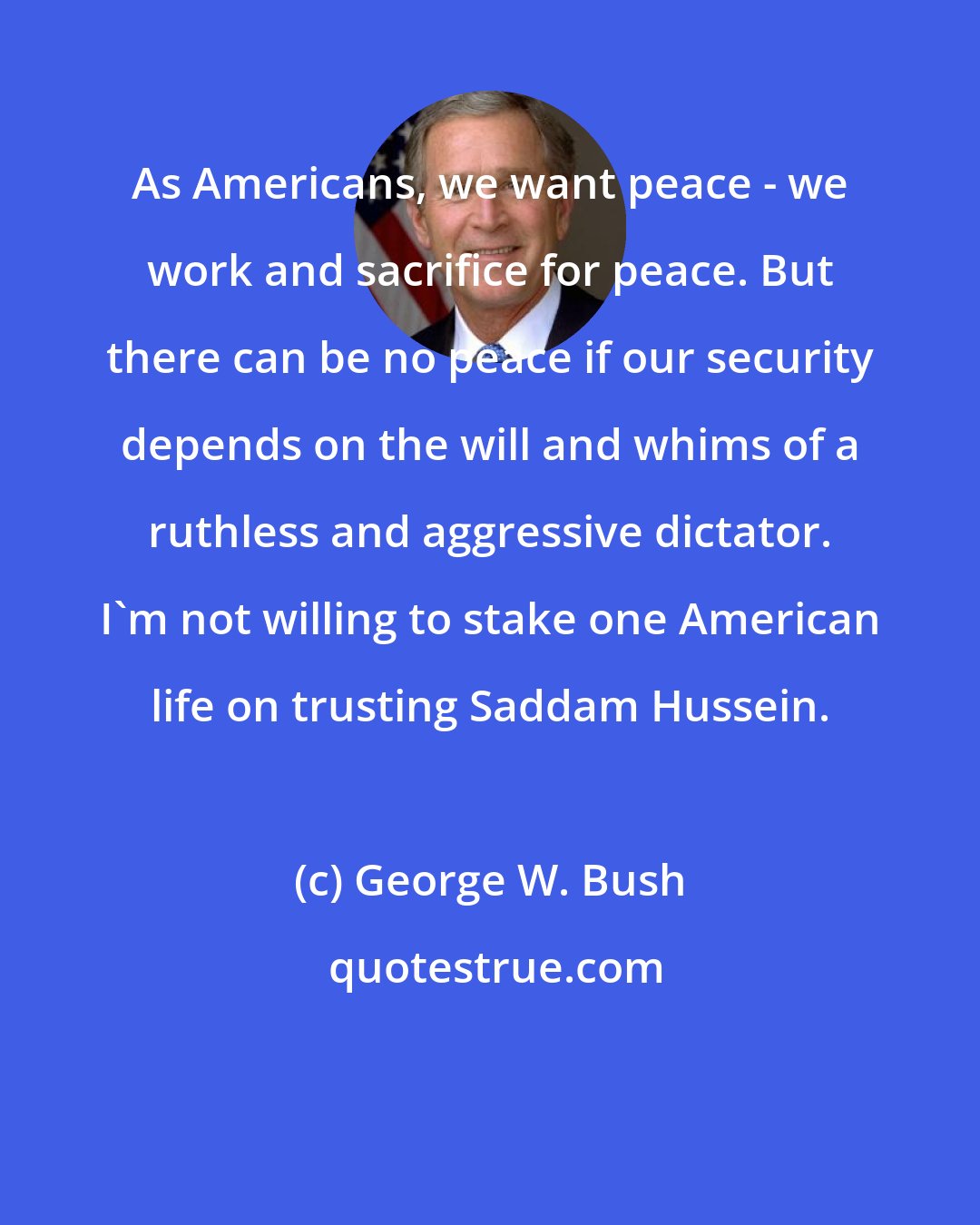 George W. Bush: As Americans, we want peace - we work and sacrifice for peace. But there can be no peace if our security depends on the will and whims of a ruthless and aggressive dictator. I'm not willing to stake one American life on trusting Saddam Hussein.
